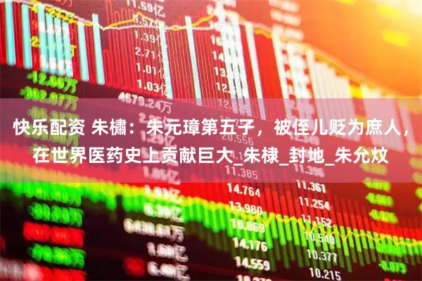 快乐配资 朱橚：朱元璋第五子，被侄儿贬为庶人，在世界医药史上贡献巨大_朱棣_封地_朱允炆