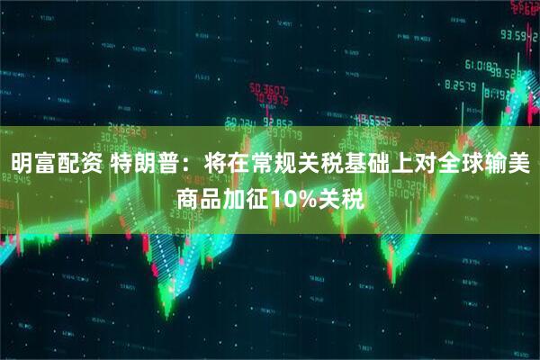 明富配资 特朗普：将在常规关税基础上对全球输美商品加征10%关税