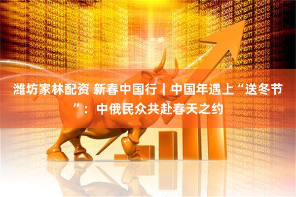 潍坊家林配资 新春中国行｜中国年遇上“送冬节”：中俄民众共赴春天之约