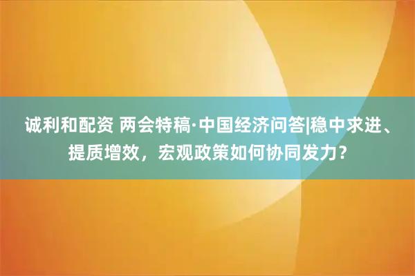 诚利和配资 两会特稿·中国经济问答|稳中求进、提质增效，宏观政策如何协同发力？