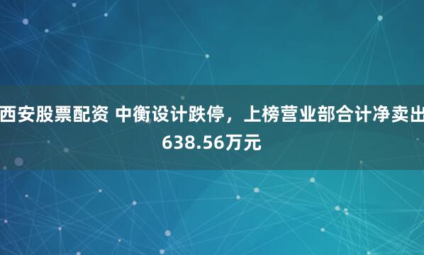 西安股票配资 中衡设计跌停，上榜营业部合计净卖出638.56万元