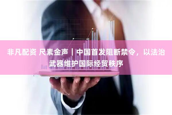 非凡配资 尺素金声｜中国首发阻断禁令，以法治武器维护国际经贸秩序