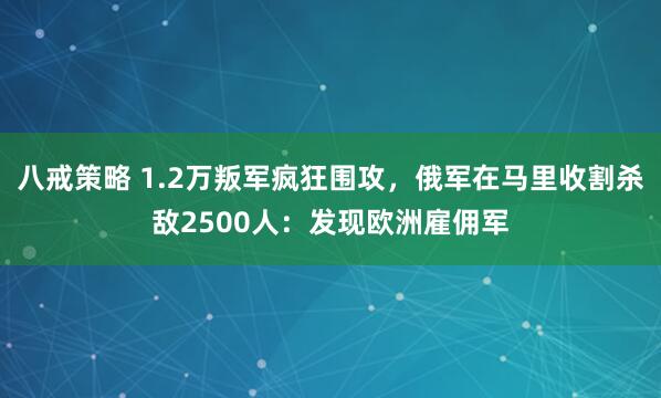 八戒策略 1.2万叛军疯狂围攻，俄军在马里收割杀敌2500人：发现欧洲雇佣军
